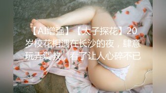 【AI增强】【太子探花】20岁校花相遇在长沙的夜，肆意玩弄调教，看了让人心碎不已