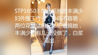 STP16503 前凸后翘的丰满少妇外围工作者，挣钱不容易，两位花臂猛男兄弟轮番搞她，丰满少妇有几天没做了，白浆溢出