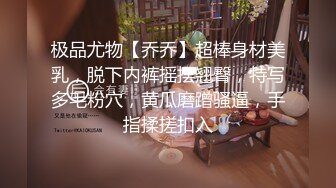 极品尤物【乔乔】超棒身材美乳，脱下内裤摇摆翘臀，特写多毛粉穴，黄瓜磨蹭骚逼，手指揉搓扣入