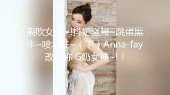 潮吹女王~!抖奶骚舞~跳蛋黑牛~喷水柱~（下）Anna-fay 改昵称 G奶女神~!！