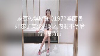 麻豆传媒MD-0197?淫医诱奸求子美少妇深入内射不孕治疗-程诗诗