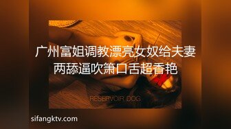 广州富姐调教漂亮女奴给夫妻两舔逼吹箫口舌超香艳