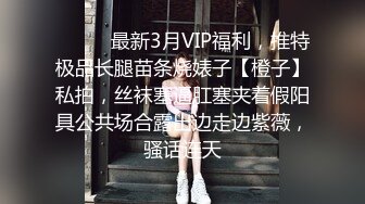 ❤️❤️最新3月VIP福利，推特极品长腿苗条烧婊子【橙子】私拍，丝袜塞逼肛塞夹着假阳具公共场合露出边走边紫薇，骚话连天