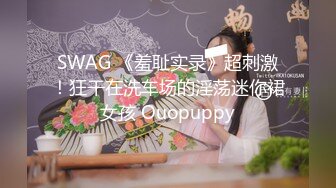 SWAG 《羞耻实录》超刺激！狂干在洗车场的淫荡迷你裙女孩 Ouopuppy