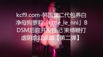 kcf9.com-韩国富二代包养白净母狗萝莉「little_le_nni」BDSM后庭开发日记 束缚鞭打虐阴虐肛滴蜡【第二弹】