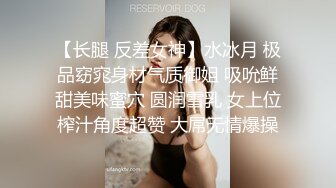 【长腿 反差女神】水冰月 极品窈窕身材气质御姐 吸吮鲜甜美味蜜穴 圆润雪乳 女上位榨汁角度超赞 大屌无情爆操