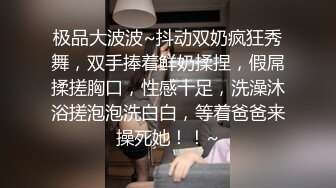 极品大波波~抖动双奶疯狂秀舞，双手捧着鲜奶揉捏，假屌揉搓胸口，性感十足，洗澡沐浴搓泡泡洗白白，等着爸爸来操死她！！~