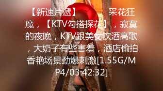 【新速片遞】   ♈♈♈ 采花狂魔，【KTV勾搭探花】，寂寞的夜晚，KTV跟美女饮酒高歌，大奶子有些害羞，酒店偷拍香艳场景劲爆刺激[1.55G/MP4/03:42:32]